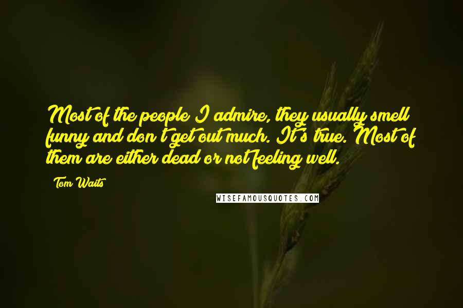 Tom Waits Quotes: Most of the people I admire, they usually smell funny and don't get out much. It's true. Most of them are either dead or not feeling well.