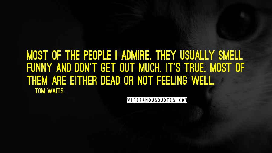 Tom Waits Quotes: Most of the people I admire, they usually smell funny and don't get out much. It's true. Most of them are either dead or not feeling well.