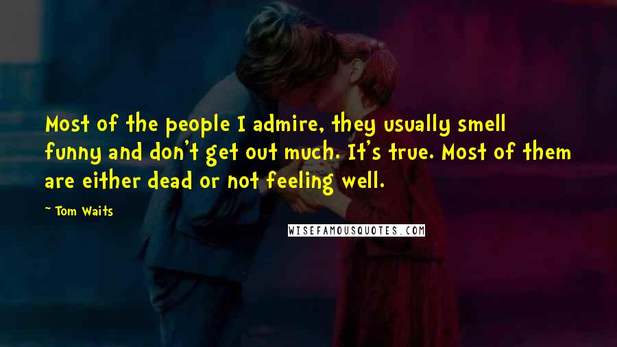 Tom Waits Quotes: Most of the people I admire, they usually smell funny and don't get out much. It's true. Most of them are either dead or not feeling well.