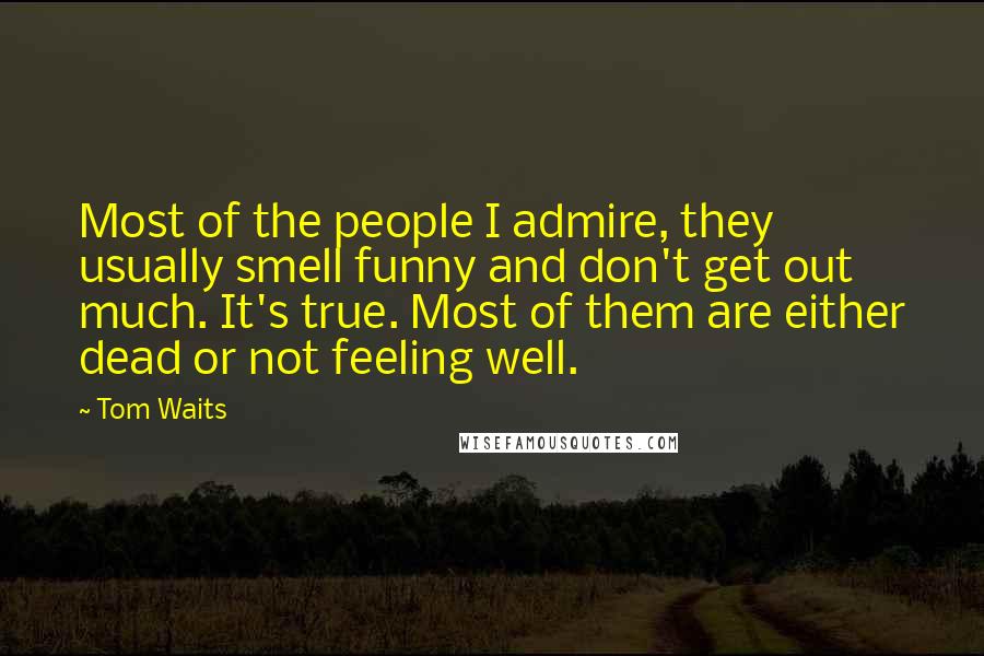 Tom Waits Quotes: Most of the people I admire, they usually smell funny and don't get out much. It's true. Most of them are either dead or not feeling well.