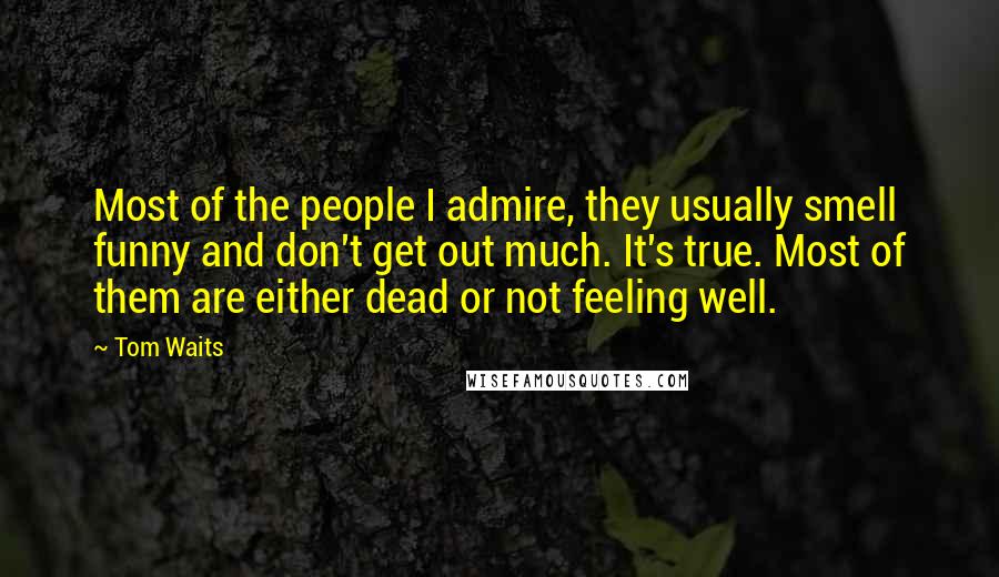 Tom Waits Quotes: Most of the people I admire, they usually smell funny and don't get out much. It's true. Most of them are either dead or not feeling well.