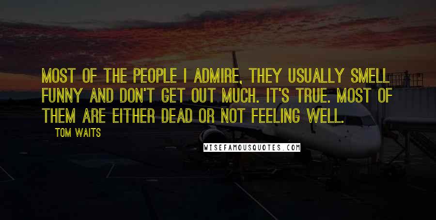 Tom Waits Quotes: Most of the people I admire, they usually smell funny and don't get out much. It's true. Most of them are either dead or not feeling well.