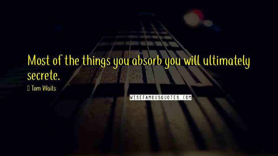 Tom Waits Quotes: Most of the things you absorb you will ultimately secrete.