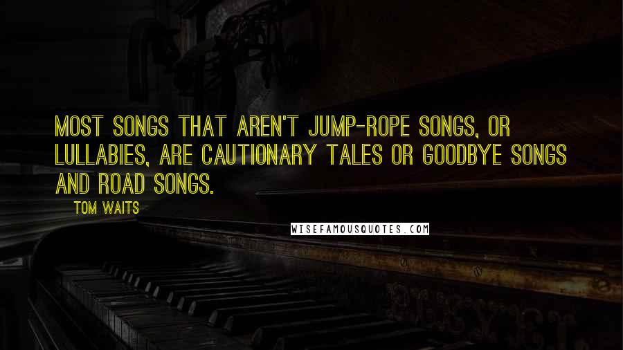 Tom Waits Quotes: Most songs that aren't jump-rope songs, or lullabies, are cautionary tales or goodbye songs and road songs.