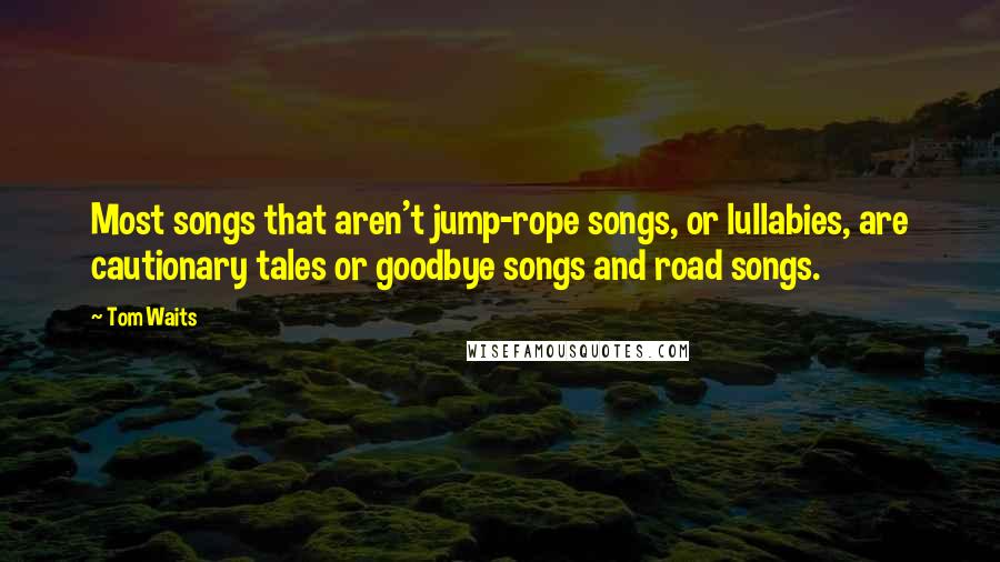 Tom Waits Quotes: Most songs that aren't jump-rope songs, or lullabies, are cautionary tales or goodbye songs and road songs.