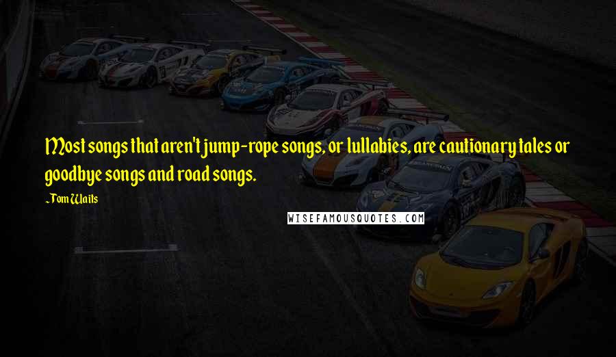 Tom Waits Quotes: Most songs that aren't jump-rope songs, or lullabies, are cautionary tales or goodbye songs and road songs.
