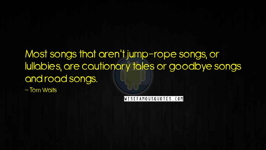 Tom Waits Quotes: Most songs that aren't jump-rope songs, or lullabies, are cautionary tales or goodbye songs and road songs.