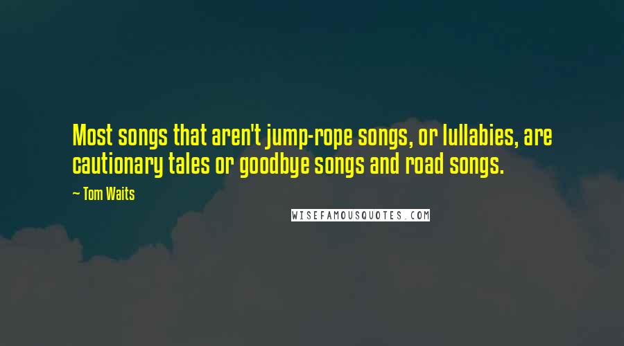 Tom Waits Quotes: Most songs that aren't jump-rope songs, or lullabies, are cautionary tales or goodbye songs and road songs.