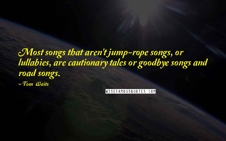 Tom Waits Quotes: Most songs that aren't jump-rope songs, or lullabies, are cautionary tales or goodbye songs and road songs.