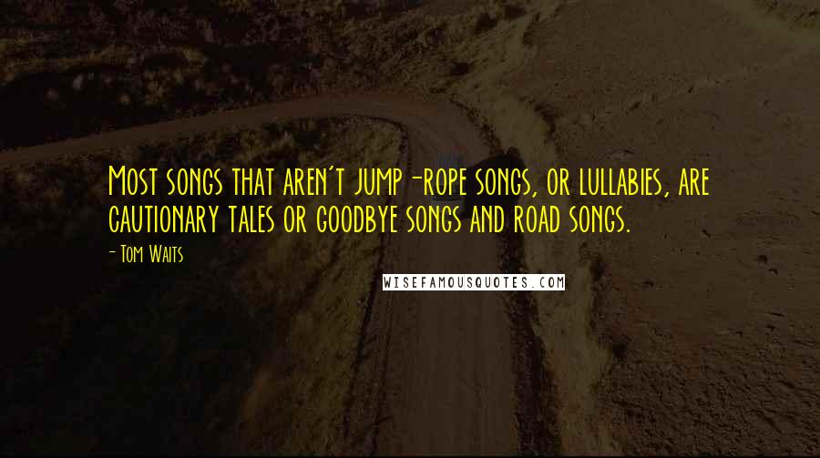 Tom Waits Quotes: Most songs that aren't jump-rope songs, or lullabies, are cautionary tales or goodbye songs and road songs.