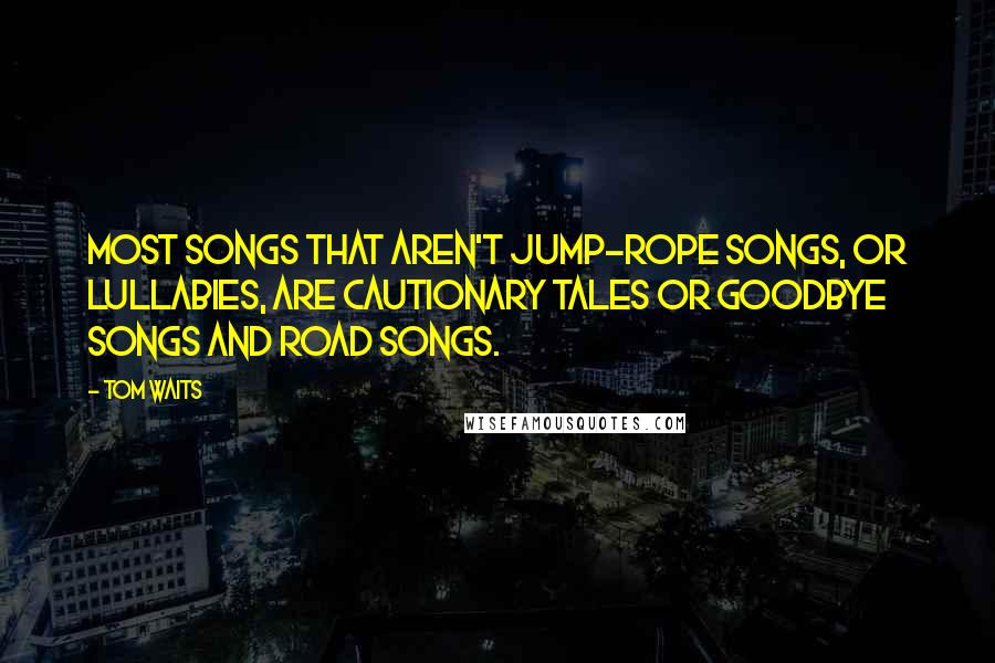 Tom Waits Quotes: Most songs that aren't jump-rope songs, or lullabies, are cautionary tales or goodbye songs and road songs.