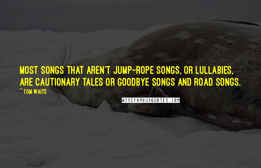 Tom Waits Quotes: Most songs that aren't jump-rope songs, or lullabies, are cautionary tales or goodbye songs and road songs.