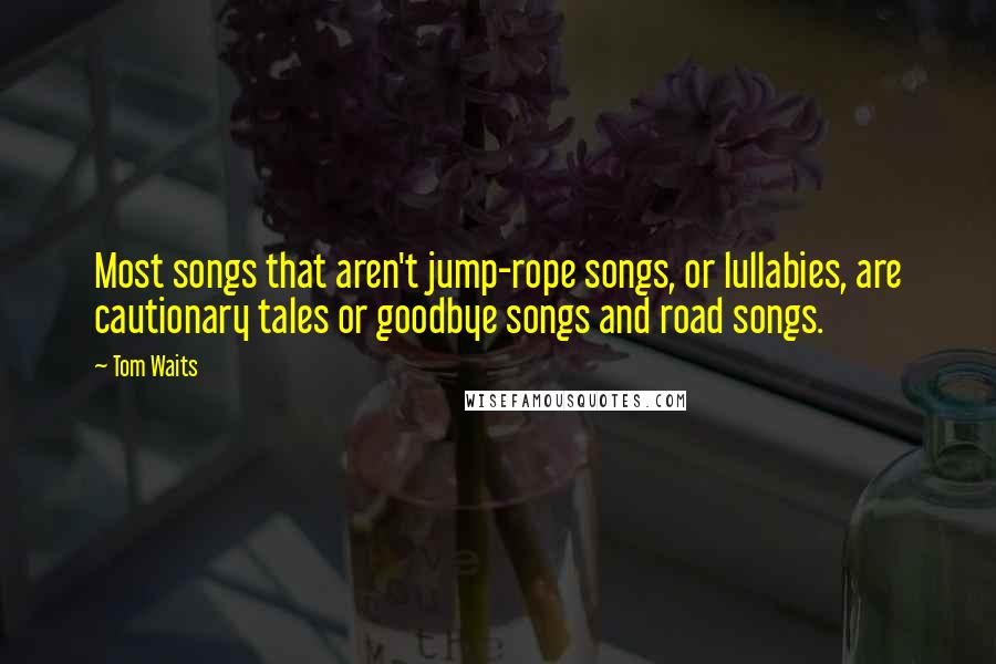 Tom Waits Quotes: Most songs that aren't jump-rope songs, or lullabies, are cautionary tales or goodbye songs and road songs.