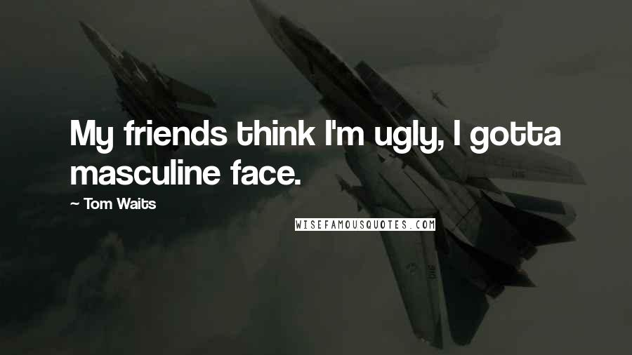 Tom Waits Quotes: My friends think I'm ugly, I gotta masculine face.