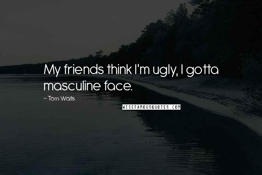 Tom Waits Quotes: My friends think I'm ugly, I gotta masculine face.