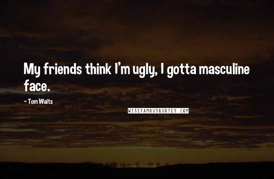 Tom Waits Quotes: My friends think I'm ugly, I gotta masculine face.