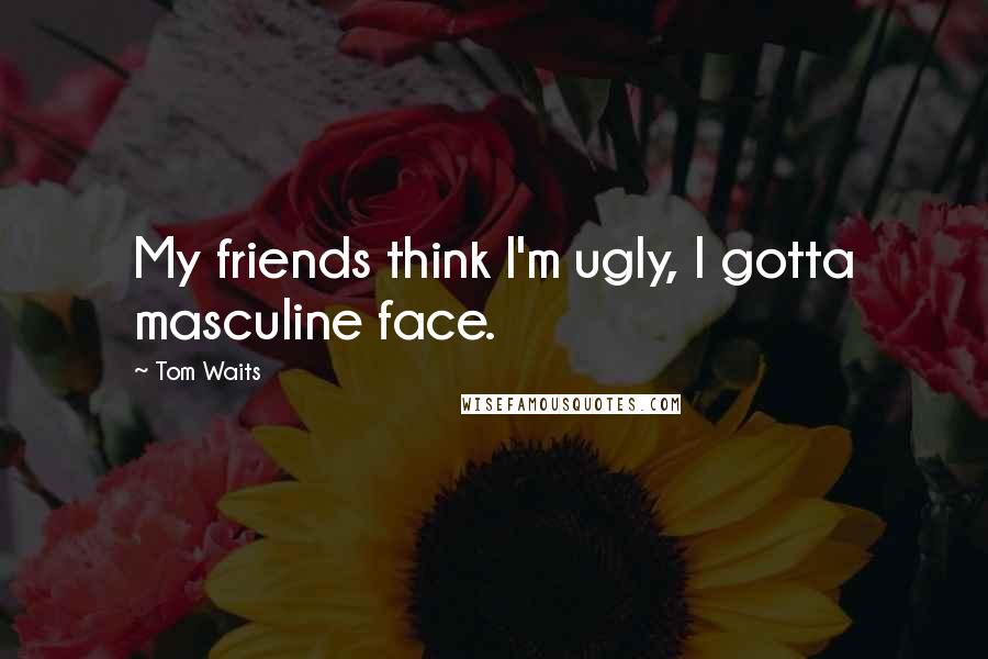 Tom Waits Quotes: My friends think I'm ugly, I gotta masculine face.