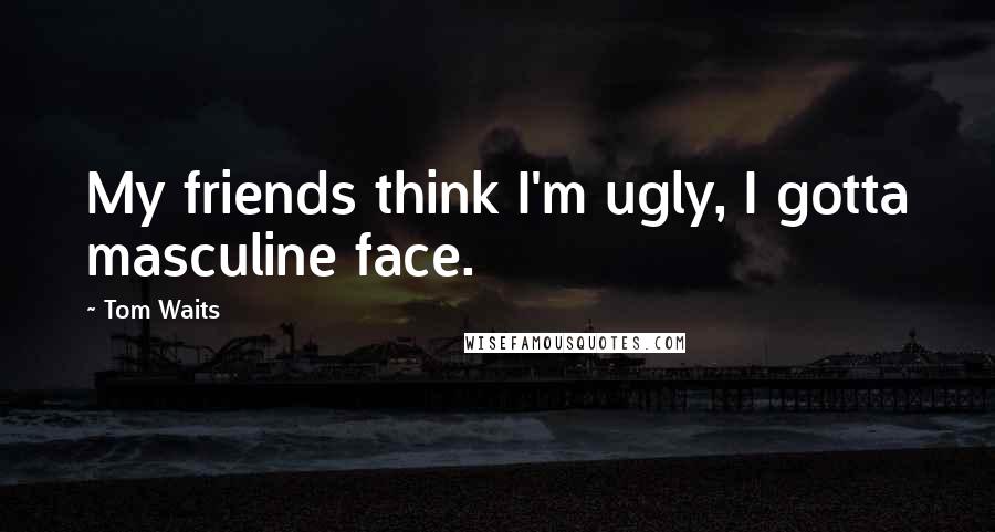 Tom Waits Quotes: My friends think I'm ugly, I gotta masculine face.