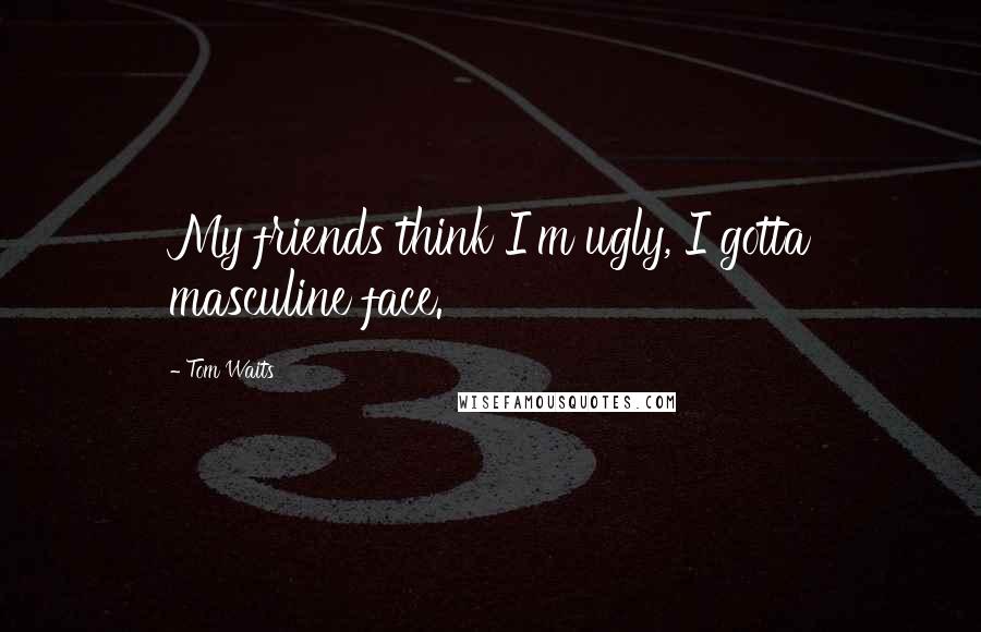 Tom Waits Quotes: My friends think I'm ugly, I gotta masculine face.