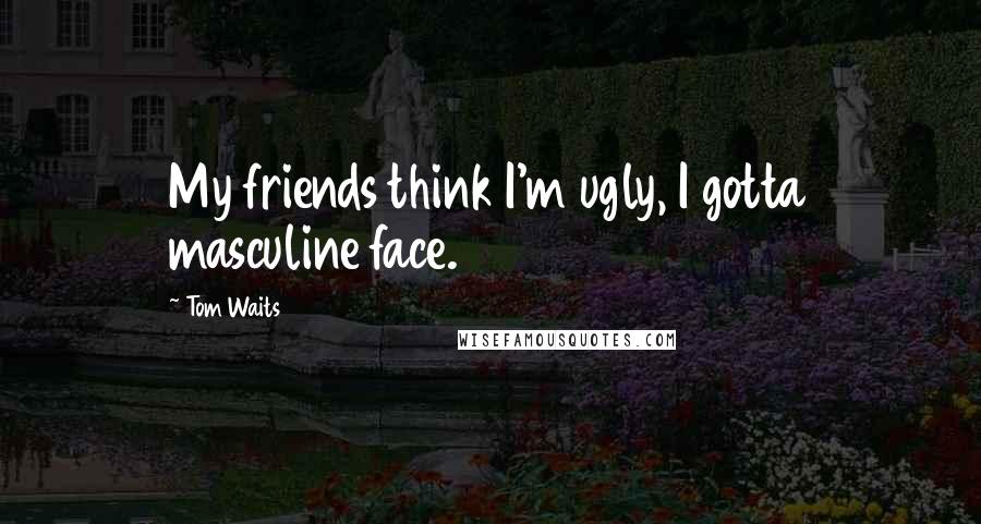 Tom Waits Quotes: My friends think I'm ugly, I gotta masculine face.