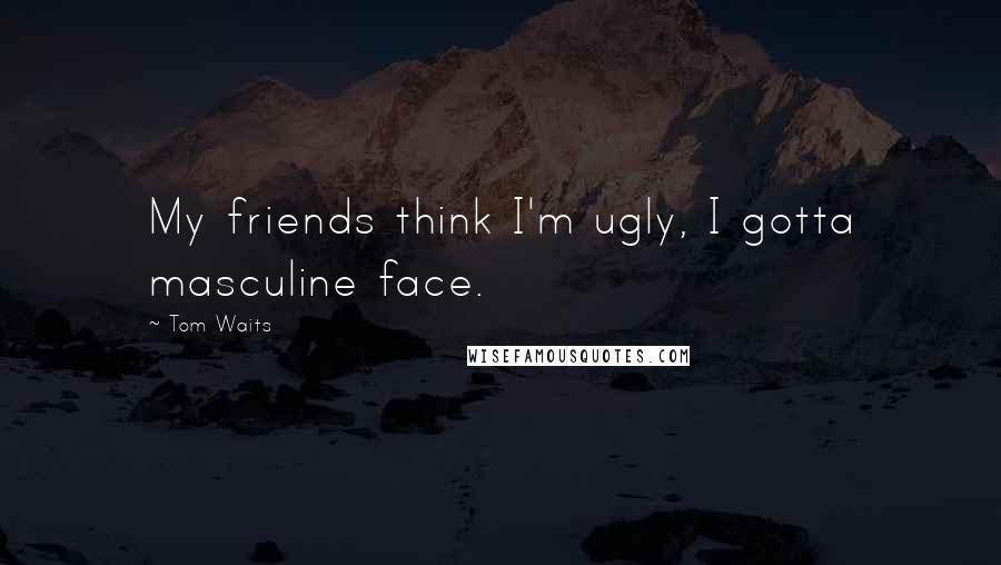 Tom Waits Quotes: My friends think I'm ugly, I gotta masculine face.