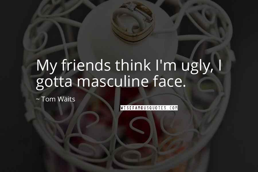 Tom Waits Quotes: My friends think I'm ugly, I gotta masculine face.