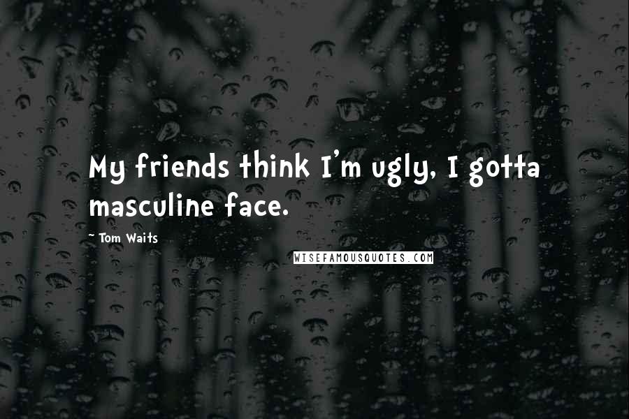 Tom Waits Quotes: My friends think I'm ugly, I gotta masculine face.