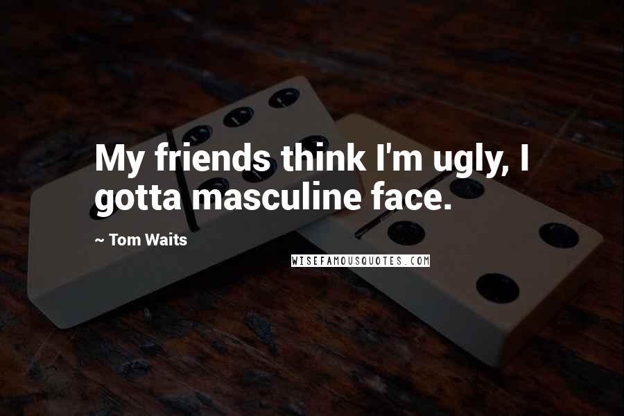 Tom Waits Quotes: My friends think I'm ugly, I gotta masculine face.