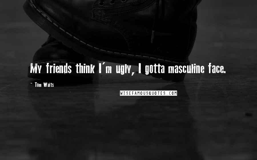 Tom Waits Quotes: My friends think I'm ugly, I gotta masculine face.