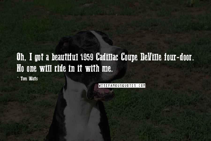 Tom Waits Quotes: Oh, I got a beautiful 1959 Cadillac Coupe DeVille four-door. No one will ride in it with me.