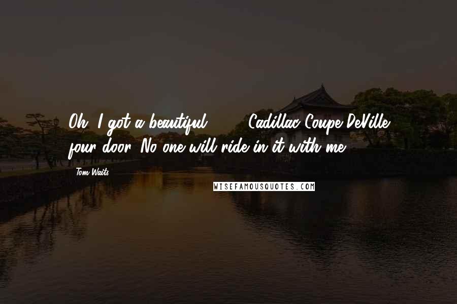 Tom Waits Quotes: Oh, I got a beautiful 1959 Cadillac Coupe DeVille four-door. No one will ride in it with me.