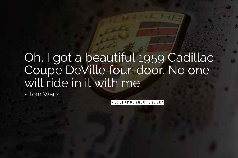 Tom Waits Quotes: Oh, I got a beautiful 1959 Cadillac Coupe DeVille four-door. No one will ride in it with me.