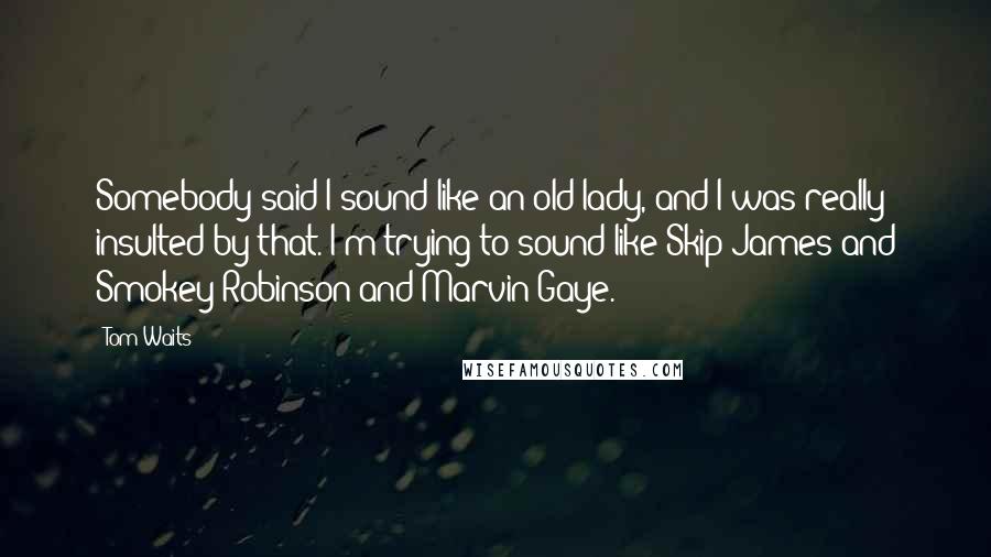 Tom Waits Quotes: Somebody said I sound like an old lady, and I was really insulted by that. I'm trying to sound like Skip James and Smokey Robinson and Marvin Gaye.