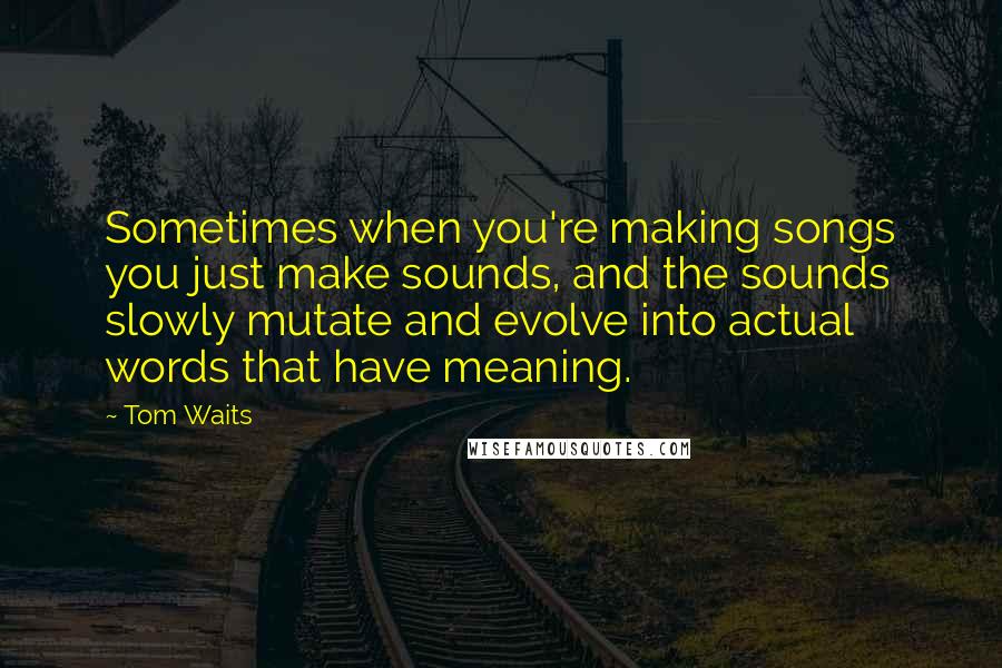 Tom Waits Quotes: Sometimes when you're making songs you just make sounds, and the sounds slowly mutate and evolve into actual words that have meaning.