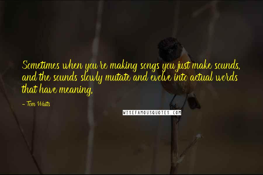 Tom Waits Quotes: Sometimes when you're making songs you just make sounds, and the sounds slowly mutate and evolve into actual words that have meaning.