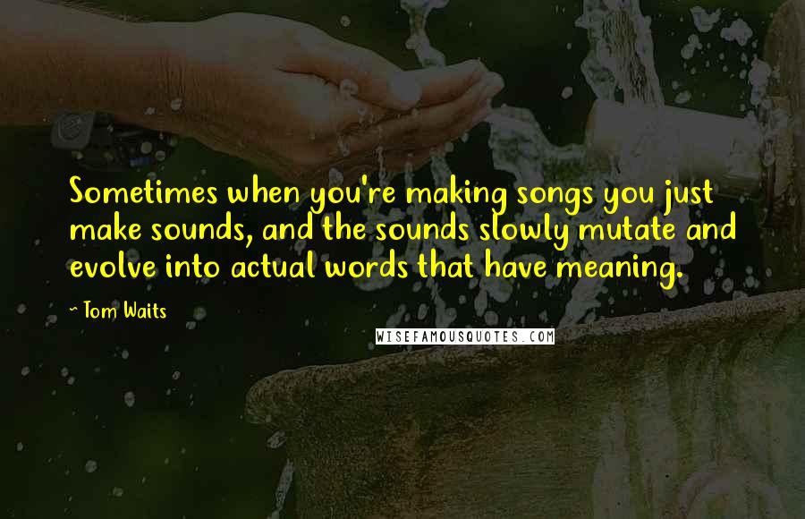 Tom Waits Quotes: Sometimes when you're making songs you just make sounds, and the sounds slowly mutate and evolve into actual words that have meaning.