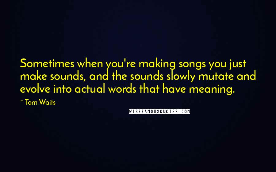 Tom Waits Quotes: Sometimes when you're making songs you just make sounds, and the sounds slowly mutate and evolve into actual words that have meaning.