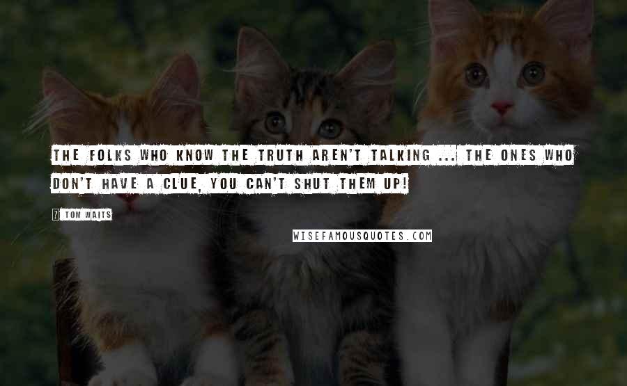 Tom Waits Quotes: The folks who know the truth aren't talking ... The ones who don't have a clue, you can't shut them up!