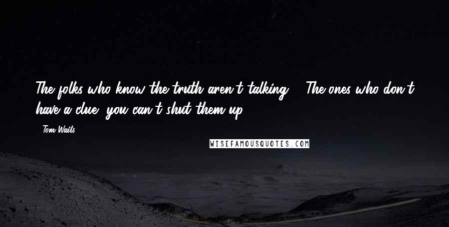 Tom Waits Quotes: The folks who know the truth aren't talking ... The ones who don't have a clue, you can't shut them up!