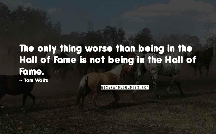 Tom Waits Quotes: The only thing worse than being in the Hall of Fame is not being in the Hall of Fame.