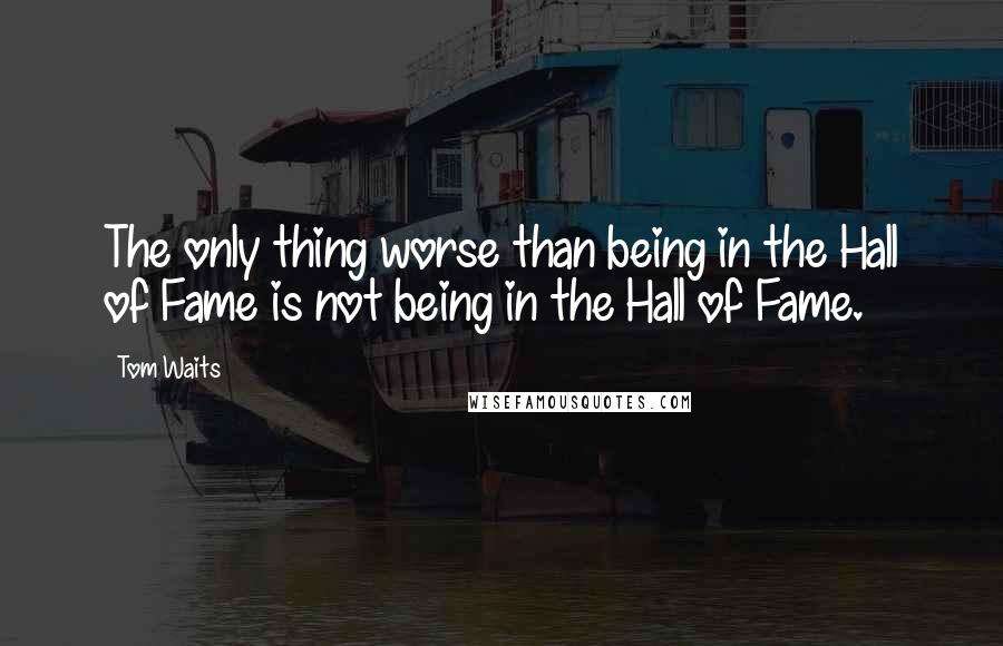 Tom Waits Quotes: The only thing worse than being in the Hall of Fame is not being in the Hall of Fame.