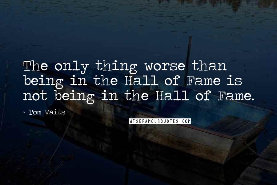 Tom Waits Quotes: The only thing worse than being in the Hall of Fame is not being in the Hall of Fame.