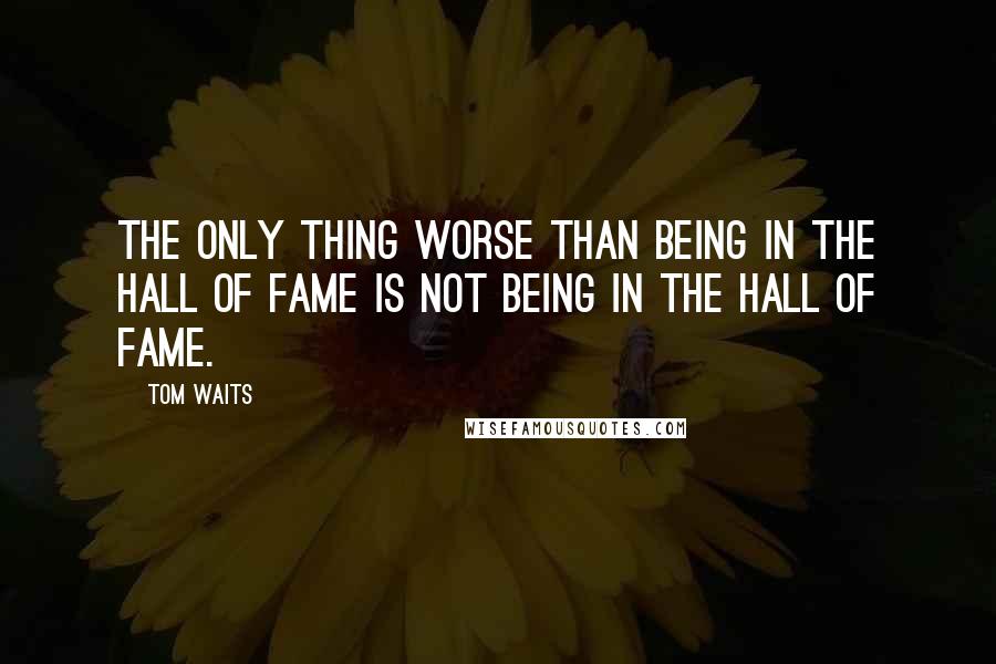 Tom Waits Quotes: The only thing worse than being in the Hall of Fame is not being in the Hall of Fame.