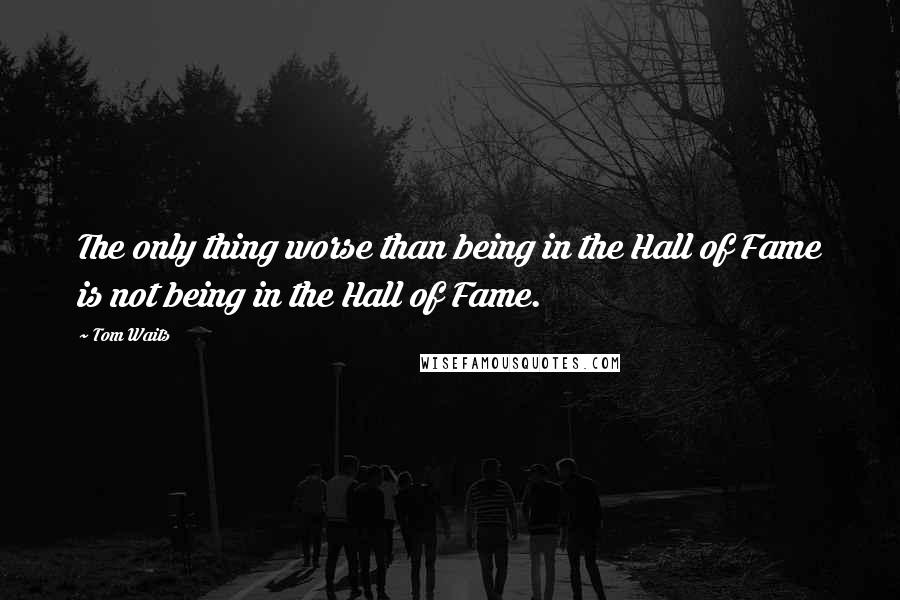 Tom Waits Quotes: The only thing worse than being in the Hall of Fame is not being in the Hall of Fame.