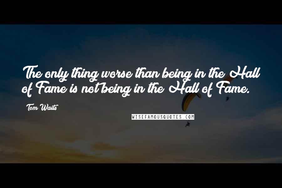 Tom Waits Quotes: The only thing worse than being in the Hall of Fame is not being in the Hall of Fame.