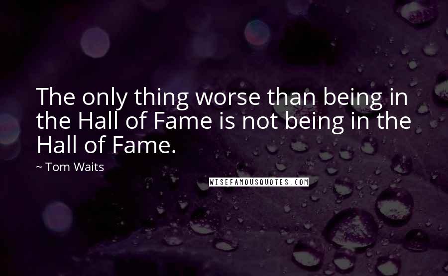 Tom Waits Quotes: The only thing worse than being in the Hall of Fame is not being in the Hall of Fame.