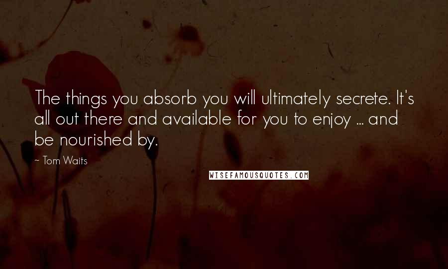 Tom Waits Quotes: The things you absorb you will ultimately secrete. It's all out there and available for you to enjoy ... and be nourished by.