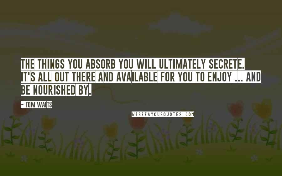 Tom Waits Quotes: The things you absorb you will ultimately secrete. It's all out there and available for you to enjoy ... and be nourished by.