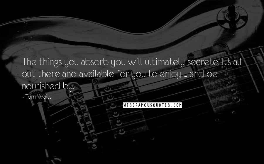 Tom Waits Quotes: The things you absorb you will ultimately secrete. It's all out there and available for you to enjoy ... and be nourished by.