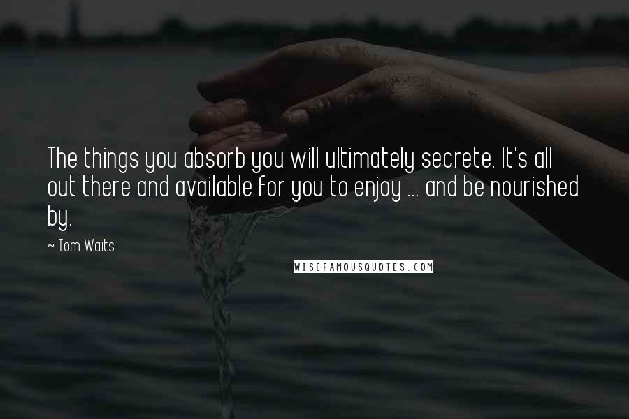 Tom Waits Quotes: The things you absorb you will ultimately secrete. It's all out there and available for you to enjoy ... and be nourished by.